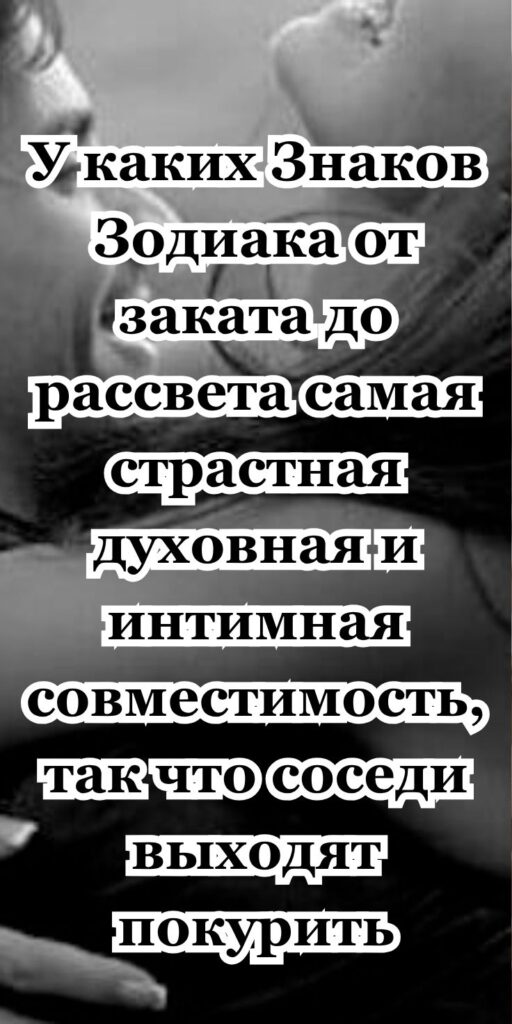 У каких Знаков Зодиака от заката до рассвета самая страстная духовная и интимная совместимость, так что соседи выходят покурить